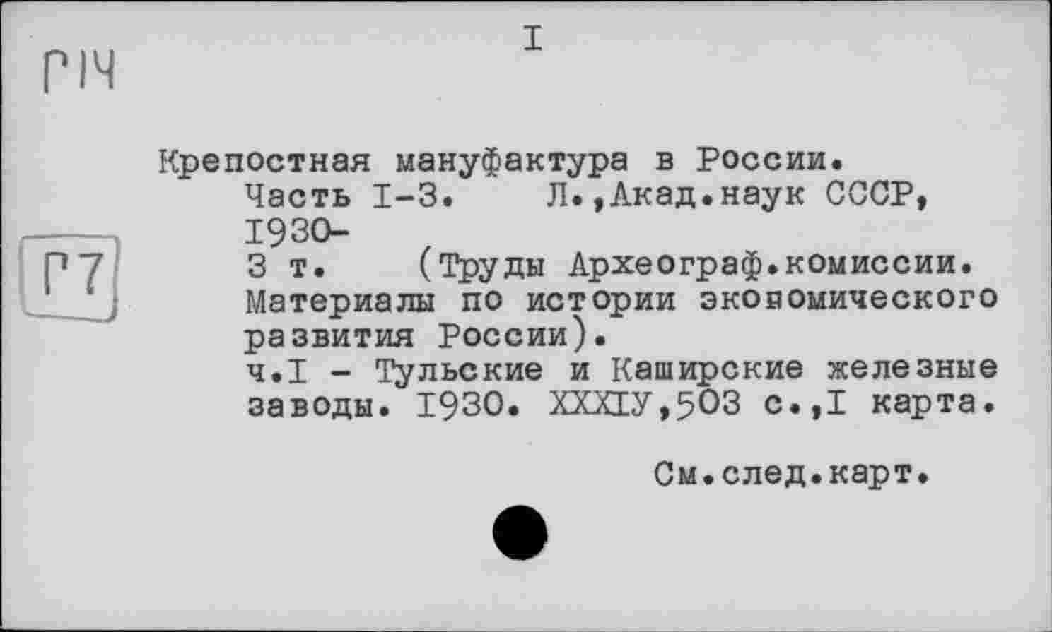 ﻿I
Крепостная мануфактура в России.
Часть 1-3.	Л.,Акад.наук СССР,
1930- z
3 т. (Труды Археограф.комиссии. Материалы по истории экономического развития России).
Ч.І - Тульские и Каширские железные заводы. 1930. ХХХЕУ,5ОЗ с.,1 карта.
См.след.карт.